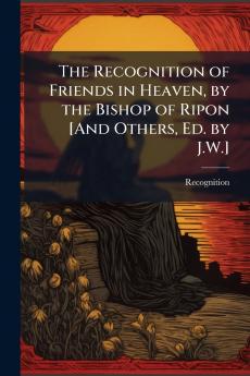 The Recognition of Friends in Heaven by the Bishop of Ripon [And Others Ed. by J.W.]