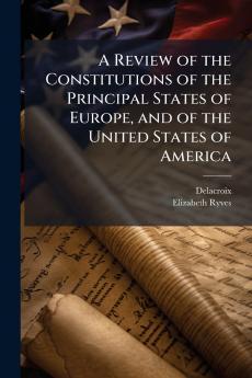 A Review of the Constitutions of the Principal States of Europe and of the United States of America