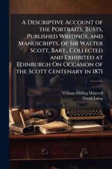 A Descriptive Account of the Portraits Busts Published Writings and Manuscripts of Sir Walter Scott Bart. Collected and Exhibited at Edinburgh On Occasion of the Scott Centenary in 1871