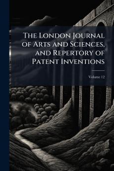 The London Journal of Arts and Sciences and Repertory of Patent Inventions; Volume 12