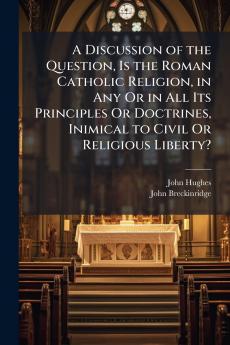 A Discussion of the Question Is the Roman Catholic Religion in Any Or in All Its Principles Or Doctrines Inimical to Civil Or Religious Liberty?
