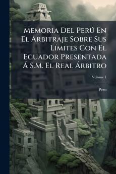 Memoria Del Perú En El Arbitraje Sobre Sus Límites Con El Ecuador Presentada Á S.M. El Real Árbitro; Volume 1