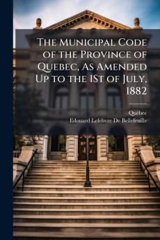 The Municipal Code of the Province of Quebec As Amended Up to the 1St of July 1882