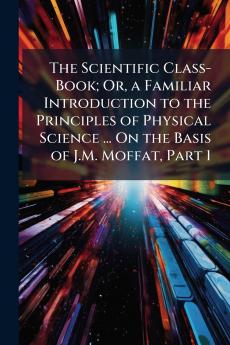 The Scientific Class-Book; Or a Familiar Introduction to the Principles of Physical Science ... On the Basis of J.M. Moffat Part 1