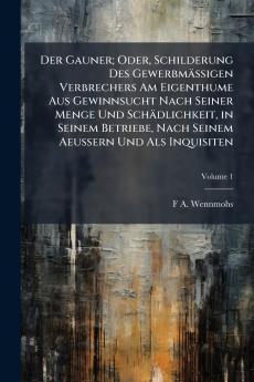 Der Gauner; Oder Schilderung Des Gewerbmässigen Verbrechers Am Eigenthume Aus Gewinnsucht Nach Seiner Menge Und Schädlichkeit in Seinem Betriebe Nach Seinem Aeussern Und Als Inquisiten; Volume 1