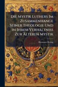 Die Mystik Luthers Im Zusammenhange Seiner Theologie Und in Ihrem Verhältniss Zur Älteren Mystik