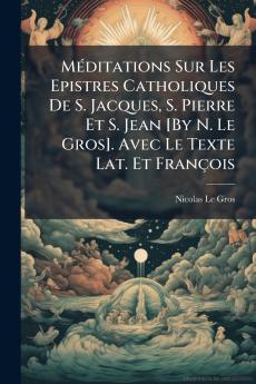 Méditations Sur Les Epistres Catholiques De S. Jacques S. Pierre Et S. Jean [By N. Le Gros]. Avec Le Texte Lat. Et François