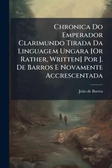 Chronica Do Emperador Clarimundo Tirada Da Linguagem Ungara [Or Rather Written] Por J. De Barros E Novamente Accrescentada