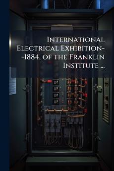 International Electrical Exhibition--1884 of the Franklin Institute ...