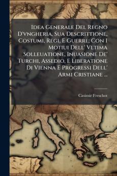 Idea Generale Del Regno D'vngheria Sua Descrittione Costumi Regi E Guerre; Con I Motiui Dell' Vltima Solleuatione Inuasione De' Turchi Assedio E Liberatione Di Vienna E Progressi Dell' Armi Cristiane ...