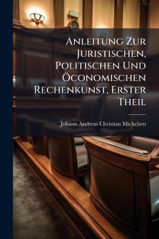 Anleitung Zur Juristischen Politischen Und Öconomischen Rechenkunst Erster Theil