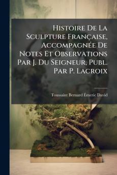 Histoire De La Sculpture Française Accompagnée De Notes Et Observations Par J. Du Seigneur Publ. Par P. Lacroix