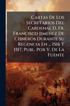 Cartas De Los Secretarios Del Cardenal D. Fr. Francisco Jimenez De Cisneros Durante Su Regencia En ... 1516 Y 1517 Publ. Por V. De La Fuente