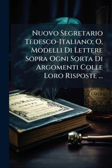 Nuovo Segretario Tedesco-Italiano; O Modelli Di Lettere Sopra Ogni Sorta Di Argomenti Colle Loro Risposte ...