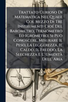 Trattato Curioso Di Matematica Nel Quale Col Mezzo Di Tre Instrumenti Cioé Del Barometro Termometro Ed Igrometro Si Può Conoscere Misurare Il Peso La Leggerezza Il Caldo Il Freddo La Seechezza E L' Umidità Dell' Aria