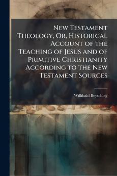 New Testament Theology Or Historical Account of the Teaching of Jesus and of Primitive Christianity According to the New Testament Sources