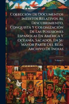 Colección De Documentos Inéditos Relativos Al Descubrimiento Conquista Y Colonización De Las Posesiones Españolas En América Y Oceanía Sacados En Su Mayor Parte Del Real Archivo De Indias; Volume 5