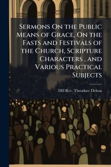 Sermons On the Public Means of Grace On the Fasts and Festivals of the Church Scripture Characters  and Various Practical Subjects