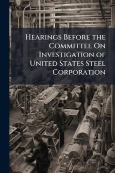 Hearings Before the Committee On Investigation of United States Steel Corporation