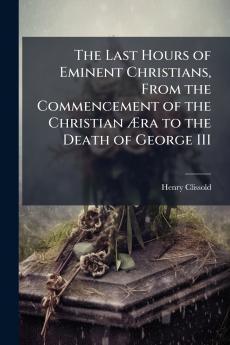 The Last Hours of Eminent Christians From the Commencement of the Christian Æra to the Death of George III