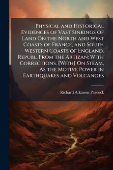Physical and Historical Evidences of Vast Sinkings of Land On the North and West Coasts of France and South Western Coasts of England. Republ. From the Artizan; With Corrections. [With] On Steam As the Motive Power in Earthquakes and Volcanoes