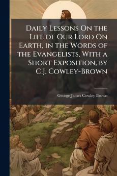 Daily Lessons On the Life of Our Lord On Earth in the Words of the Evangelists With a Short Exposition by C.J. Cowley-Brown