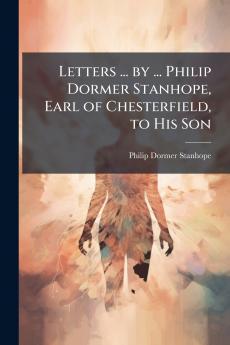 Letters ... by ... Philip Dormer Stanhope Earl of Chesterfield to His Son