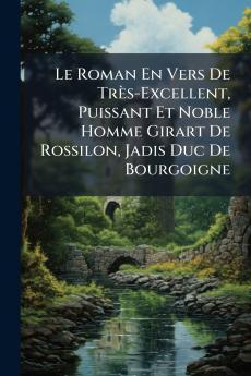 Le Roman En Vers De Très-Excellent Puissant Et Noble Homme Girart De Rossilon Jadis Duc De Bourgoigne
