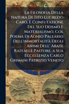 La Filosofia Della Natura Di Tito Lucrezio Caro E Confutazione Del Suo Deismo E Materialismo Col Poema Di Aonio Paleario Dell'immortalità Degli Animi Dell' Abate Raffaele Pastore. a Sua Eccellenza Carlo Grimani Patrizio Veneto