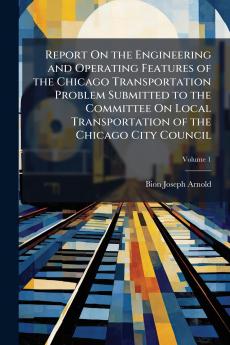 Report On the Engineering and Operating Features of the Chicago Transportation Problem Submitted to the Committee On Local Transportation of the Chicago City Council; Volume 1