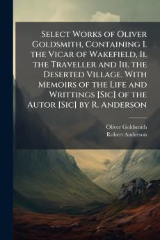 Select Works of Oliver Goldsmith Containing I. the Vicar of Wakefield Ii. the Traveller and Iii. the Deserted Village. With Memoirs of the Life and Writtings [Sic] of the Autor [Sic] by R. Anderson