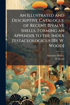 An Illustrated and Descriptive Catalogue of Recent Bivalve Shells Forming an Appendix to the Index Testaceologicus [By W. Wood]