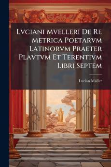 Lvciani Mvelleri De Re Metrica Poetarvm Latinorvm Praeter Plavtvm Et Terentivm Libri Septem
