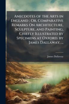 Anecdotes of the Arts in England ; Or Comparative Remarks On Architecture Sculpture and Painting Chiefly Illustrated by Specimens at Oxford. by James Dallaway ...