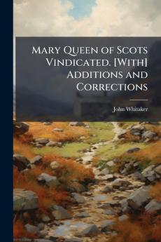 Mary Queen of Scots Vindicated. [With] Additions and Corrections