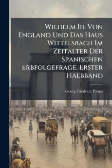 Wilhelm Iii. Von England Und Das Haus Wittelsbach Im Zeitalter Der Spanischen Erbfolgefrage Erster Halbband