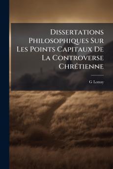 Dissertations Philosophiques Sur Les Points Capitaux De La Controverse Chrétienne
