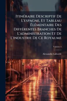 Itinéraire Descriptif De L'espagne Et Tableau Élémentaire Des Différentes Branches De L'administration Et De L'industrie De Ce Royaume; Volume 4
