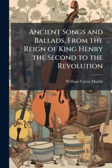 Ancient Songs and Ballads From the Reign of King Henry the Second to the Revolution