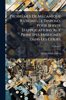 Problèmes De Mécanique Rationelle Disposés Pour Servir D'applications Aux Principes Enseignés Dans Les Cours; Volume 2