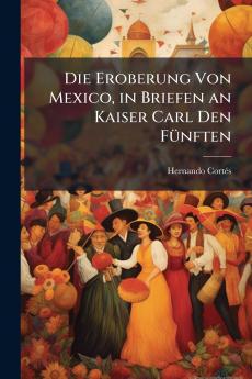Die Eroberung Von Mexico in Briefen an Kaiser Carl Den Fünften