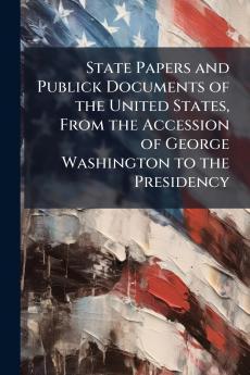 State Papers and Publick Documents of the United States From the Accession of George Washington to the Presidency