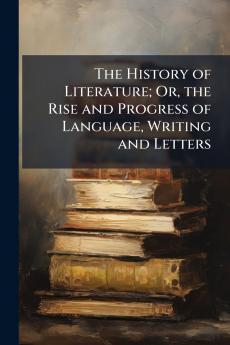 The History of Literature; Or the Rise and Progress of Language Writing and Letters