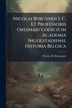 Nicolai Bvrgvndi I. C. Et Professoris Ordinari Codicis in Academia Ingolstadiensi. Historia Belgica