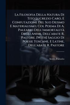 La Filosofia Della Natura Di Tito Lucrezio Caro E Confutazione Del Suo Deismo E Materialismo Col Poema Di A. Paleario Dell'immortalità Degli Animi Dell'abate R. Pastore. [With] Saggio Di Poesie Toscane E Latine Dell'abate R. Pastore