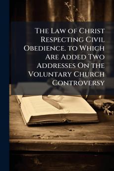 The Law of Christ Respecting Civil Obedience. to Which Are Added Two Addresses On the Voluntary Church Controversy