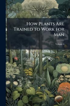 How Plants Are Trained to Work for Man; Volume 6