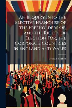 An Inquiry Into the Elective Franchise of the Freeholders Of and the Rights of Election For the Corporate Countries in England and Wales