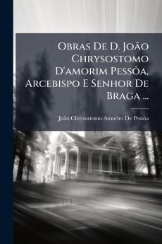Obras De D. João Chrysostomo D'amorim Pessôa Arcebispo E Senhor De Braga ...