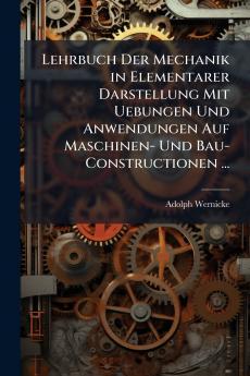 Lehrbuch Der Mechanik in Elementarer Darstellung Mit Uebungen Und Anwendungen Auf Maschinen- Und Bau-Constructionen ...